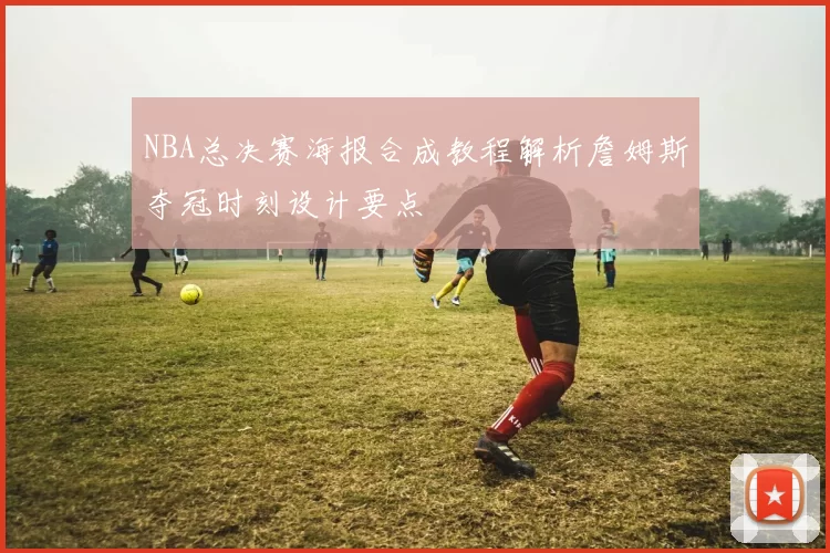 NBA总决赛海报合成教程解析詹姆斯夺冠时刻设计要点