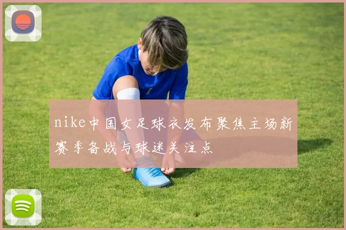 nike中国女足球衣发布聚焦主场新赛季备战与球迷关注点