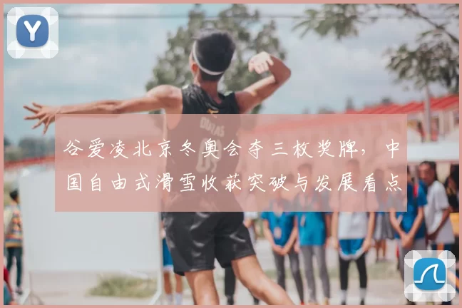 谷爱凌北京冬奥会夺三枚奖牌,中国自由式滑雪收获突破与发展看点