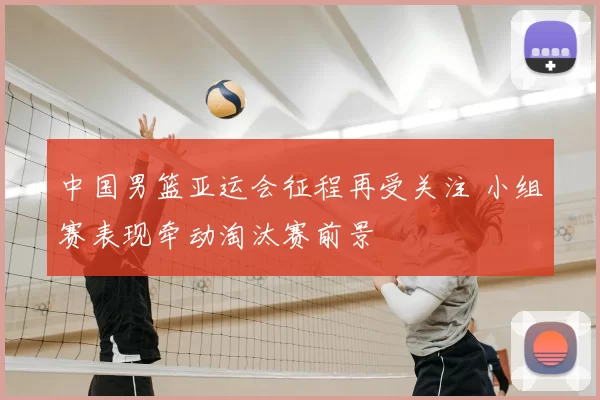 中国男篮亚运会征程再受关注 小组赛表现牵动淘汰赛前景