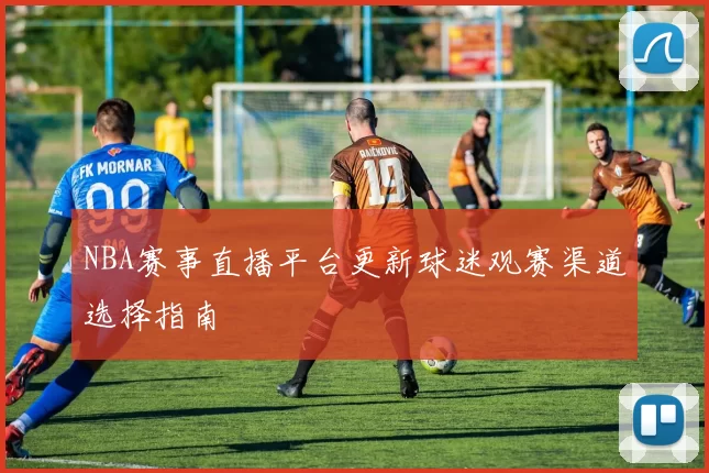 NBA赛事直播平台更新球迷观赛渠道选择指南