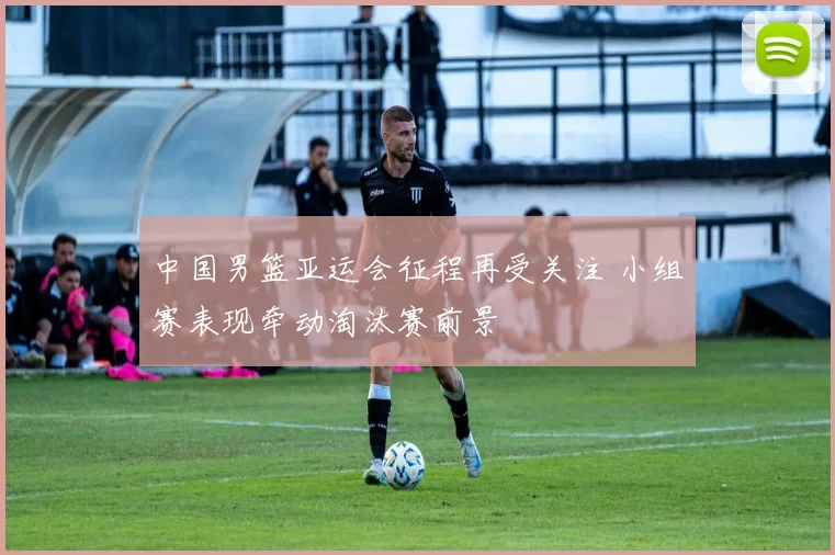 中国男篮亚运会征程再受关注 小组赛表现牵动淘汰赛前景