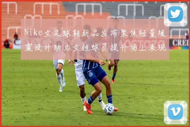 Nike女足球鞋新品发布聚焦轻量缓震设计助力女性球员提升场上表现