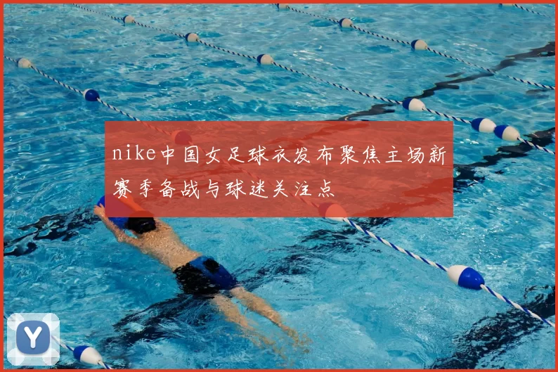 nike中国女足球衣发布聚焦主场新赛季备战与球迷关注点