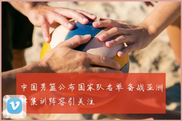 中国男篮公布国家队名单 备战亚洲杯集训阵容引关注