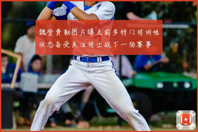 魏登费勒图片曝光前多特门将训练状态备受关注将出战下一场赛事