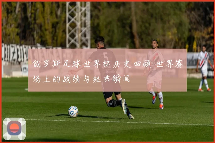 俄罗斯足球世界杯历史回顾 世界赛场上的战绩与经典瞬间