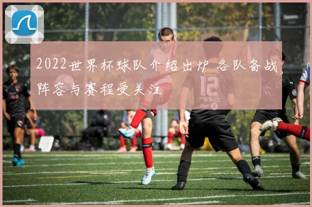 2022世界杯球队介绍出炉 各队备战阵容与赛程受关注