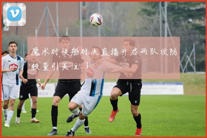 魔术对快船对决直播开启两队攻防较量引关注_1