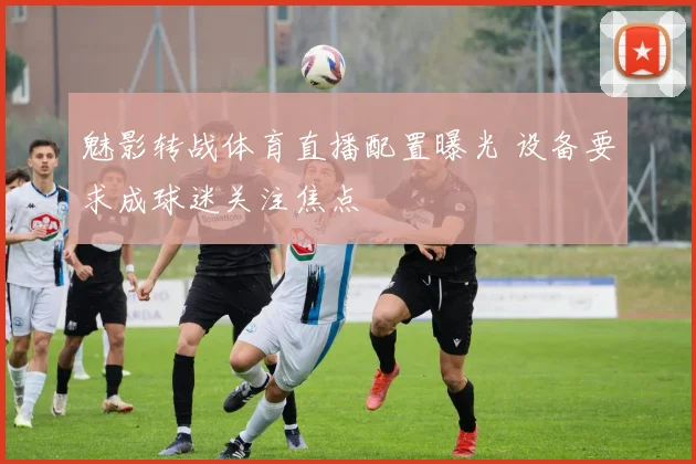 魅影转战体育直播配置曝光 设备要求成球迷关注焦点